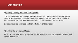 Explanation :
*Splitting Training data and Testing data:
We have to divide the dataset into two segments , one is training data which is
used to train the machine and create our model for the future inputs , and the
second is testing data which will be used to check the models accuracy.
Dataset must be balanced for high efficiency of the model.
*Building the predictive Model:
After the machine training, its time for the model evaluation by random input with
the labelled data.
 