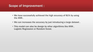 Scope of Improvement :
• We have successfully achieved the high accuracy of 81% by using
the ANN .
• We can increases the accuracy by just introducing a large dataset .
• This model can also be design by other algorithms like KNN ,
Logistic Regression or Random forest.
 