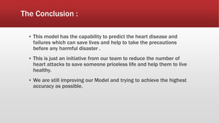 The Conclusion :
▪ This model has the capability to predict the heart disease and
failures which can save lives and help to take the precautions
before any harmful disaster .
▪ This is just an initiative from our team to reduce the number of
heart attacks to save someone priceless life and help them to live
healthy.
▪ We are still improving our Model and trying to achieve the highest
accuracy as possible.
 