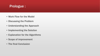 Prologue :
▪ Work Flow for the Model
▪ Discussing the Problem
▪ Understanding the Approach
▪ Implementing the Solution
▪ Explanation for the Algorithms
▪ Scope of improvement
▪ The final Conclusion
 