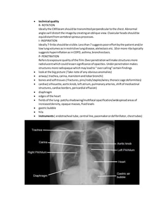  technical quality
R- ROTATION
Ideallythe CXRbeamshouldbe transmittedperpendiculartothe chest.Abnormal
angleswill distortthe image bycreatinganoblique view.Clavicularheadsshouldbe
equidistantfromvertebral spinousprocesses.
I- INSPIRATION
Ideally7-9ribsshouldbe visible.Lessthan7 suggestspooreffortbythe patientand/or
lowlungvolumesasinrestrictive lungdisease,atelectasisetc. 10or more ribstypically
suggestshyperinflationasinCOPD,asthma,bronchiectasis.
P- PENETRATION
Referstoexposure quality of the film.Overpenetrationwillmake structuresmore
radiolucentwhichcouldlessensignificance of opacities. Underpenetration makes
structuresmore radiopaque whichmayleadto“ overcalling”certainfindings
 lookat the big picture ( Take note of any obviousanomalies)
 airway ( trachea,carina,mainstemandlobarbronchi)
 bonesandsofttissues ( fractures,pins/rods/staples/wires,thoraciccage deformities)
 cardiac( silhouette,aorticknob,left atrium, pulmonary arteries,shiftof mediastinal
structures,cardiacborders,pericardial effusion)
 diaphragm
 edgesof the heart
 fieldsof the lung- patchyshadowing/multifocal opacification/widespreadareasof
increaseddensity, opaque masses,fluidlevels
 gastric bubble
 hila
 instruments( endotracheal tube,central line,pacemakerordefibrillator, chesttubes)
 