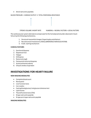  Atrial natriureticpeptides
BLOOD PRESSURE = CARDIACOUTPUT X TOTAL PERIPHERALRESISTANCE
STROKE VOLUME XHEART RATE HUMORAL + NEURAL FACTORS+ LOCALFACTORS
The cardiovascularsystemattemptstocompensate forthe hemodynamicburdenobservedinheart
failure bythe following mechanisms;
1. Structural myocardial changes( hypertrophyanddilation)
2. Neurohumoral mechanisms( RAAS,ADRENERGICNERVOUSSYSTEM)
3. Frank- starlingmechanism
CLINICAL FEATURES
1. Exertional dyspnea
2. Dyspneaat rest
3. Fatigue
4. Orthopnea
5. Nocturnal cough
6. Paroxysmal nocturnal dyspnea
7. Acute pulmonaryedema
8. Cheyne strokesrespiration
INVESTIGATIONS FOR HEART FAILURE
NON IMAGING MODALITIES
 Complete bloodcount
 Renal panel
 Liverfunctiontests
 Iron studies
 Fastingbloodglucose/oral glucose tolerance test
 Lipidreview
 Thyroidfunctiontests(TSH)
 B type natriureticpeptide
 N type pro b type natriureticpeptide
IMAGING MODALITIES
 