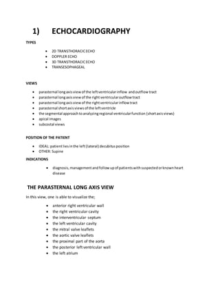 1) ECHOCARDIOGRAPHY
TYPES
 2D TRANSTHORACICECHO
 DOPPLER ECHO
 3D TRANSTHORACICECHO
 TRANSESOPHAGEAL
VIEWS
 parasternal longaxisviewof the leftventricularinflow andoutflow tract
 parasternal longaxisviewof the right ventricularoutflow tract
 parasternal longaxisviewof the rightventricularinflow tract
 parasternal shortaxisviewsof the leftventricle
 the segmental approachtoanalyzingregional ventricularfunction (shortaxisviews)
 apical images
 subcostal views
POSITION OF THE PATIENT
 IDEAL: patientliesinthe left(lateral) decubitusposition
 OTHER: Supine
INDICATIONS
 diagnosis,management andfollow upof patientswithsuspectedorknownheart
disease
THE PARASTERNAL LONG AXIS VIEW
In this view, one is able to visualize the;
 anterior right ventricular wall
 the right ventricular cavity
 the interventricular septum
 the left ventricular cavity
 the mitral valve leaflets
 the aortic valve leaflets
 the proximal part of the aorta
 the posterior left ventricular wall
 the left atrium
 