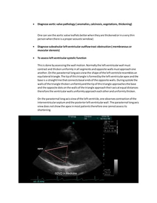  Diagnose aortic valve pathology ( anomalies,calcinosis,vegetations, thickening)
One can see the aortic valve leafletsbetterwhentheyare thickenedorina verythin
personwhenthere isa properacousticwindow)
 Diagnose subvalvular leftventricular outflowtract obstruction ( membranous or
muscular stenosis)
 To assess leftventricularsystolic function
Thisis done byassessingthe wall motion.Normallythe leftventricularwall must
contract and thickenuniformlyinall segmentsandopposite wallsmustapproachone
another.Onthe parasternal longaxisview the shape of the leftventricleresemblesan
equilateral triangle.The tipof thistriangle isformedbythe leftventricularapex andthe
base is a straightline thatconnectsbasal endsof the opposite walls.Duringsystole the
wallsof the triangle thicken uniformlyandthe tipof thistriangle approachesthe base
and the opposite dotsonthe wallsof the triangle approachtheiraxisatequal distances
therefore the ventricularwallsuniformlyapproacheachotheranduniformlythicken.
On the parasternal longaxisview of the leftventricle,one observescontractionof the
interventricularseptumandthe posteriorleftventricularwall.The parasternal longaxis
viewdoesnotshowthe apex inmostpatientstherefore one cannotassessits
shortening.
 