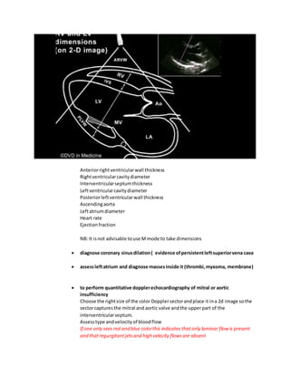 Anteriorrightventricularwall thickness
Rightventricularcavitydiameter
Interventricularseptumthickness
Leftventricularcavitydiameter
Posteriorleftventricularwall thickness
Ascendingaorta
Leftatriumdiameter
Heart rate
Ejectionfraction
NB: It isnot advisable touse M mode to take dimensions
 diagnose coronary sinusdilation( evidence ofpersistentleftsuperiorvena cava
 assessleftatrium and diagnose massesinside it (thrombi,myxoma, membrane)
 to perform quantitative dopplerechocardiography of mitral or aortic
insufficiency
Choose the rightsize of the color Dopplersectorandplace it ina 2d image sothe
sectorcapturesthe mitral and aortic valve andthe upperpart of the
interventricularseptum.
Assesstype andvelocityof bloodflow
If one only sees red and blue colorthis indicates thatonly laminar flow is present
and thatregurgitantjetsand high velocity flowsare absent
 