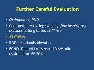 Further Careful Evaluation
• Orthopnoea, PND
• Cold peripheries, leg swelling, fine inspiratory
  crackles at lung bases , JVP rise
• S3 Gallop
• BNP – markedly elevated
• ECHO- Dilated LV , severe LV systolic
  dysfunction- EF 20%
 