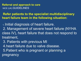 Referral and approach to care
NICE (UK) GUIDELINES


Refer patients to the specialist multidisciplinary
heart failure team in the following situation:

1.Initial diagnosis of heart failure.
 2. Management of severe heart failure (NYHA
class IV), heart failure that does not respond to
treatment,
 3. Patients with previous MI
 4.heart failure due to valve disease.
 5.Patient who is pregnant or planning a
pregnancy
 