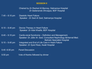 SESSION II

                 Chaired by Dr Rashed Al Bannay, Salmaniya Hospital
                            Dr Sadananda Shivappa, BDF Hospital

7.40 – 8.10 pm   Diastolic Heart Failure
                 Speaker : Dr Said Al Said, Salmaniya Hospital



8.10 – 8.40 pm   Device Therapy in Heart Failure
                 Speaker: Dr Adel Khalifa, BDF Hospital

8.40 – 9.10 pm   Cardio-renal Syndrome – Definition and Management.
                 Speaker: Dr Jafar Al- Said, Consultant Nephrology &Internal Med.
                                             Bahrain Specialist Hospital
9.10 – 9.40 pm   Integrated and End of Life Care in Heart Failure
                 Speaker: Dr Syed Raza, Awali Hospital

9.40 -9.50 pm    Panel Discussion

9.50 pm          Vote of thanks followed by dinner
 