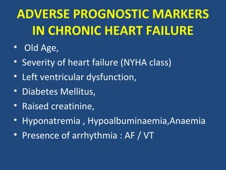 ADVERSE PROGNOSTIC MARKERS
  IN CHRONIC HEART FAILURE
•    Old Age,
•   Severity of heart failure (NYHA class)
•   Left ventricular dysfunction,
•   Diabetes Mellitus,
•   Raised creatinine,
•   Hyponatremia , Hypoalbuminaemia,Anaemia
•   Presence of arrhythmia : AF / VT
 
