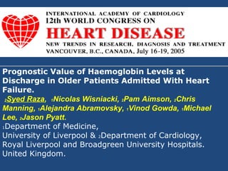 Prognostic Value of Haemoglobin Levels at
Discharge in Older Patients Admitted With Heart
Failure.
 2Syed Raza, 1Nicolas Wisniacki, 2Pam Aimson, 2Chris

Manning, 1Alejandra Abramovsky, 1Vinod Gowda, 1Michael
Lee, 2Jason Pyatt.
1Department of Medicine,

University of Liverpool & 2Department of Cardiology,
Royal Liverpool and Broadgreen University Hospitals.
United Kingdom.
 