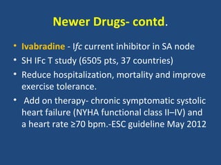 Newer Drugs- contd.
• Ivabradine - Ifc current inhibitor in SA node
• SH IFc T study (6505 pts, 37 countries)
• Reduce hospitalization, mortality and improve
  exercise tolerance.
• Add on therapy- chronic symptomatic systolic
  heart failure (NYHA functional class II–IV) and
  a heart rate ≥70 bpm.-ESC guideline May 2012
 