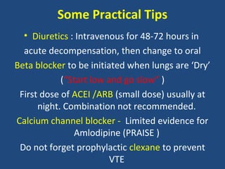 Some Practical Tips
  • Diuretics : Intravenous for 48-72 hours in
  acute decompensation, then change to oral
Beta blocker to be initiated when lungs are ‘Dry’
            (“Start low and go slow” )
 First dose of ACEI /ARB (small dose) usually at
      night. Combination not recommended.
Calcium channel blocker - Limited evidence for
               Amlodipine (PRAISE )
 Do not forget prophylactic clexane to prevent
                         VTE
 