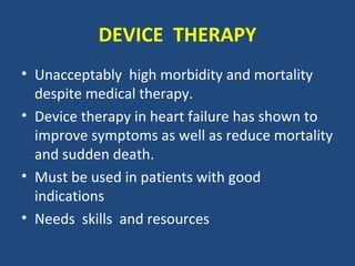 DEVICE THERAPY
• Unacceptably high morbidity and mortality
  despite medical therapy.
• Device therapy in heart failure has shown to
  improve symptoms as well as reduce mortality
  and sudden death.
• Must be used in patients with good
  indications
• Needs skills and resources
 