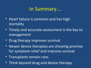 In Summary….
• Heart failure is common and has high
  mortality
• Timely and accurate assessment is the key to
  management
• Drug therapy improves survival
• Newer device therapies are showing promise
  for symptom relief and improve survival
• Transplants remain rare.
• Think beyond drug and device therapy.
 