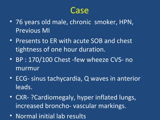 Case
• 76 years old male, chronic smoker, HPN,
  Previous MI
• Presents to ER with acute SOB and chest
  tightness of one hour duration.
• BP : 170/100 Chest -few wheeze CVS- no
  murmur
• ECG- sinus tachycardia, Q waves in anterior
  leads.
• CXR- ?Cardiomegaly, hyper inflated lungs,
  increased broncho- vascular markings.
• Normal initial lab results
 