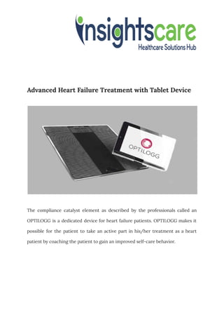 Advanced Heart Failure Treatment with Tablet Device
The compliance catalyst element as described by the professionals called an
OPTILOGG is a dedicated device for heart failure patients. OPTILOGG makes it
possible for the patient to take an active part in his/her treatment as a heart
patient by coaching the patient to gain an improved self-care behavior.
 