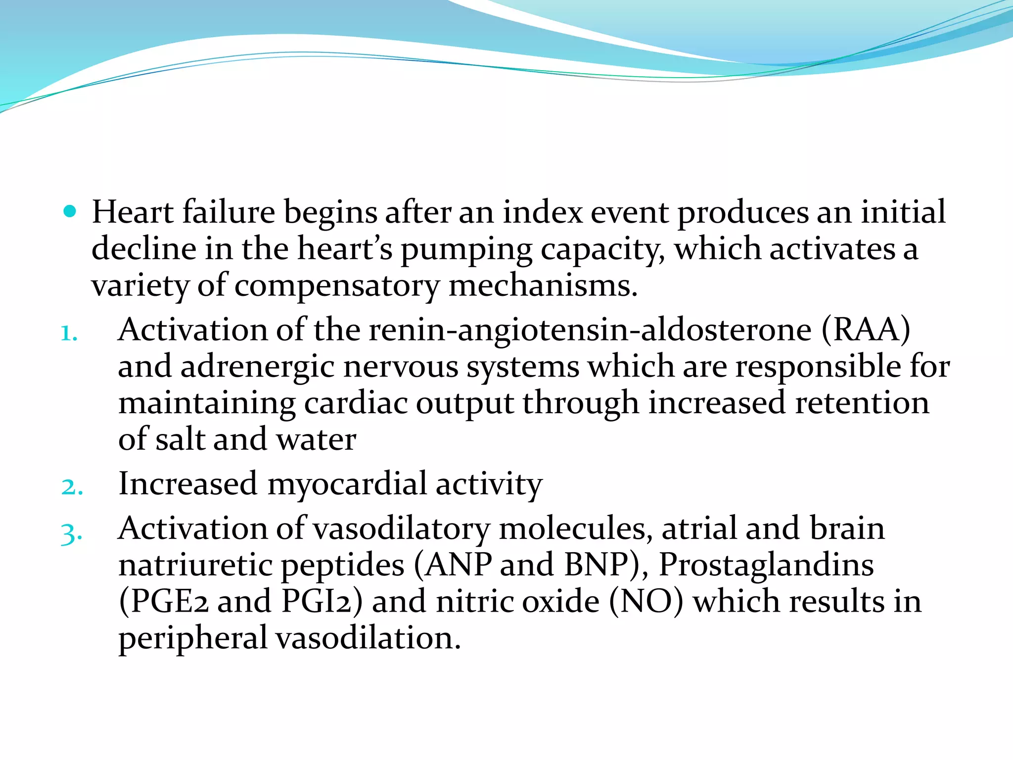  Heart failure begins after an index event produces an initial
decline in the heart’s pumping capacity, which activates a
variety of compensatory mechanisms.
1. Activation of the renin-angiotensin-aldosterone (RAA)
and adrenergic nervous systems which are responsible for
maintaining cardiac output through increased retention
of salt and water
2. Increased myocardial activity
3. Activation of vasodilatory molecules, atrial and brain
natriuretic peptides (ANP and BNP), Prostaglandins
(PGE2 and PGI2) and nitric oxide (NO) which results in
peripheral vasodilation.
 