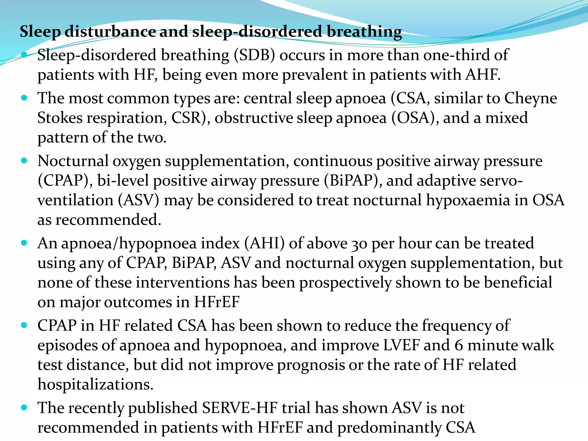 Sleep disturbance and sleep-disordered breathing
 Sleep-disordered breathing (SDB) occurs in more than one-third of
patients with HF, being even more prevalent in patients with AHF.
 The most common types are: central sleep apnoea (CSA, similar to Cheyne
Stokes respiration, CSR), obstructive sleep apnoea (OSA), and a mixed
pattern of the two.
 Nocturnal oxygen supplementation, continuous positive airway pressure
(CPAP), bi-level positive airway pressure (BiPAP), and adaptive servo-
ventilation (ASV) may be considered to treat nocturnal hypoxaemia in OSA
as recommended.
 An apnoea/hypopnoea index (AHI) of above 30 per hour can be treated
using any of CPAP, BiPAP, ASV and nocturnal oxygen supplementation, but
none of these interventions has been prospectively shown to be beneficial
on major outcomes in HFrEF
 CPAP in HF related CSA has been shown to reduce the frequency of
episodes of apnoea and hypopnoea, and improve LVEF and 6 minute walk
test distance, but did not improve prognosis or the rate of HF related
hospitalizations.
 The recently published SERVE-HF trial has shown ASV is not
recommended in patients with HFrEF and predominantly CSA
 