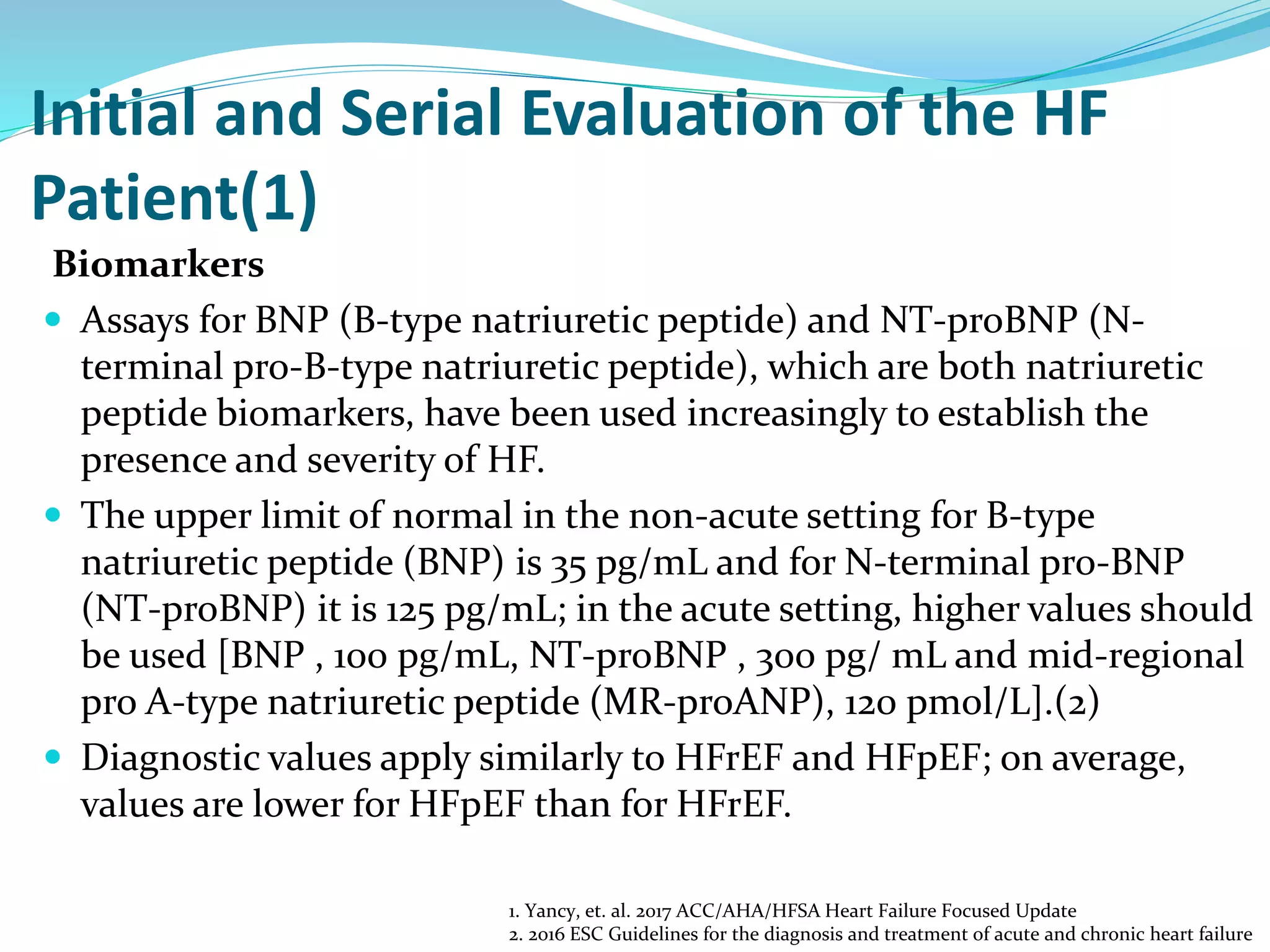 Initial and Serial Evaluation of the HF
Patient(1)
Biomarkers
 Assays for BNP (B-type natriuretic peptide) and NT-proBNP (N-
terminal pro-B-type natriuretic peptide), which are both natriuretic
peptide biomarkers, have been used increasingly to establish the
presence and severity of HF.
 The upper limit of normal in the non-acute setting for B-type
natriuretic peptide (BNP) is 35 pg/mL and for N-terminal pro-BNP
(NT-proBNP) it is 125 pg/mL; in the acute setting, higher values should
be used [BNP , 100 pg/mL, NT-proBNP , 300 pg/ mL and mid-regional
pro A-type natriuretic peptide (MR-proANP), 120 pmol/L].(2)
 Diagnostic values apply similarly to HFrEF and HFpEF; on average,
values are lower for HFpEF than for HFrEF.
1. Yancy, et. al. 2017 ACC/AHA/HFSA Heart Failure Focused Update
2. 2016 ESC Guidelines for the diagnosis and treatment of acute and chronic heart failure
 
