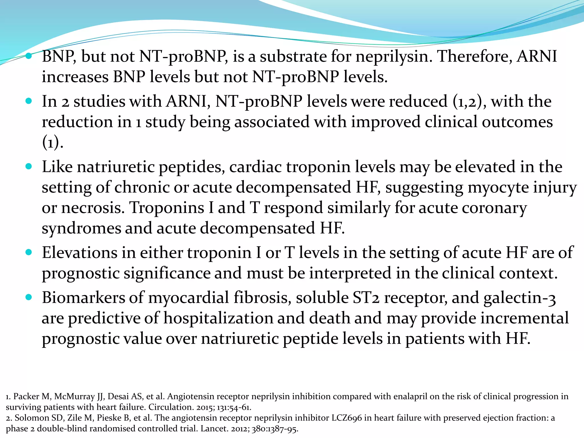 BNP, but not NT-proBNP, is a substrate for neprilysin. Therefore, ARNI
increases BNP levels but not NT-proBNP levels.
 In 2 studies with ARNI, NT-proBNP levels were reduced (1,2), with the
reduction in 1 study being associated with improved clinical outcomes
(1).
 Like natriuretic peptides, cardiac troponin levels may be elevated in the
setting of chronic or acute decompensated HF, suggesting myocyte injury
or necrosis. Troponins I and T respond similarly for acute coronary
syndromes and acute decompensated HF.
 Elevations in either troponin I or T levels in the setting of acute HF are of
prognostic significance and must be interpreted in the clinical context.
 Biomarkers of myocardial fibrosis, soluble ST2 receptor, and galectin-3
are predictive of hospitalization and death and may provide incremental
prognostic value over natriuretic peptide levels in patients with HF.
1. Packer M, McMurray JJ, Desai AS, et al. Angiotensin receptor neprilysin inhibition compared with enalapril on the risk of clinical progression in
surviving patients with heart failure. Circulation. 2015; 131:54-61.
2. Solomon SD, Zile M, Pieske B, et al. The angiotensin receptor neprilysin inhibitor LCZ696 in heart failure with preserved ejection fraction: a
phase 2 double-blind randomised controlled trial. Lancet. 2012; 380:1387-95.
 