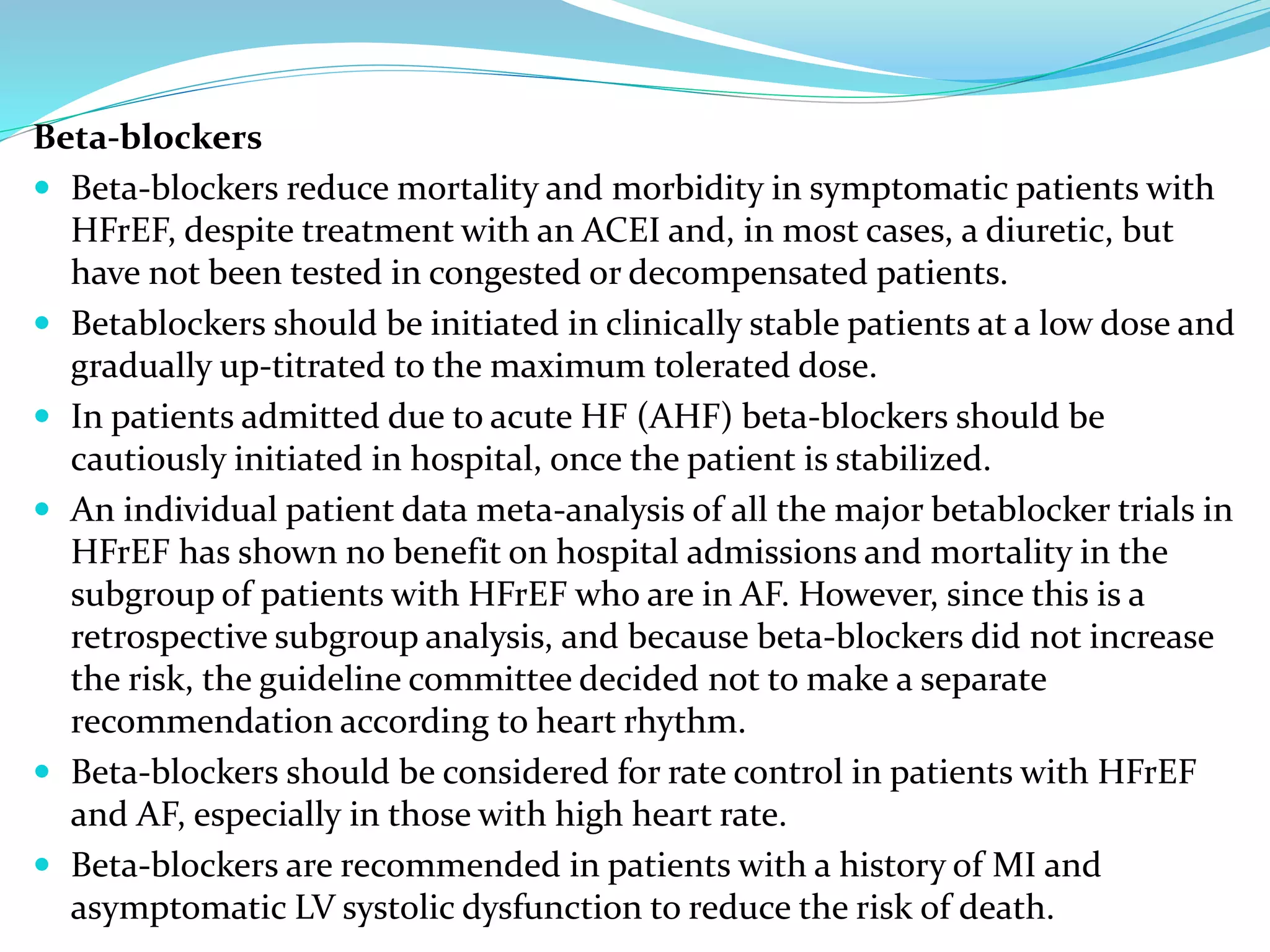 Beta-blockers
 Beta-blockers reduce mortality and morbidity in symptomatic patients with
HFrEF, despite treatment with an ACEI and, in most cases, a diuretic, but
have not been tested in congested or decompensated patients.
 Betablockers should be initiated in clinically stable patients at a low dose and
gradually up-titrated to the maximum tolerated dose.
 In patients admitted due to acute HF (AHF) beta-blockers should be
cautiously initiated in hospital, once the patient is stabilized.
 An individual patient data meta-analysis of all the major betablocker trials in
HFrEF has shown no benefit on hospital admissions and mortality in the
subgroup of patients with HFrEF who are in AF. However, since this is a
retrospective subgroup analysis, and because beta-blockers did not increase
the risk, the guideline committee decided not to make a separate
recommendation according to heart rhythm.
 Beta-blockers should be considered for rate control in patients with HFrEF
and AF, especially in those with high heart rate.
 Beta-blockers are recommended in patients with a history of MI and
asymptomatic LV systolic dysfunction to reduce the risk of death.
 