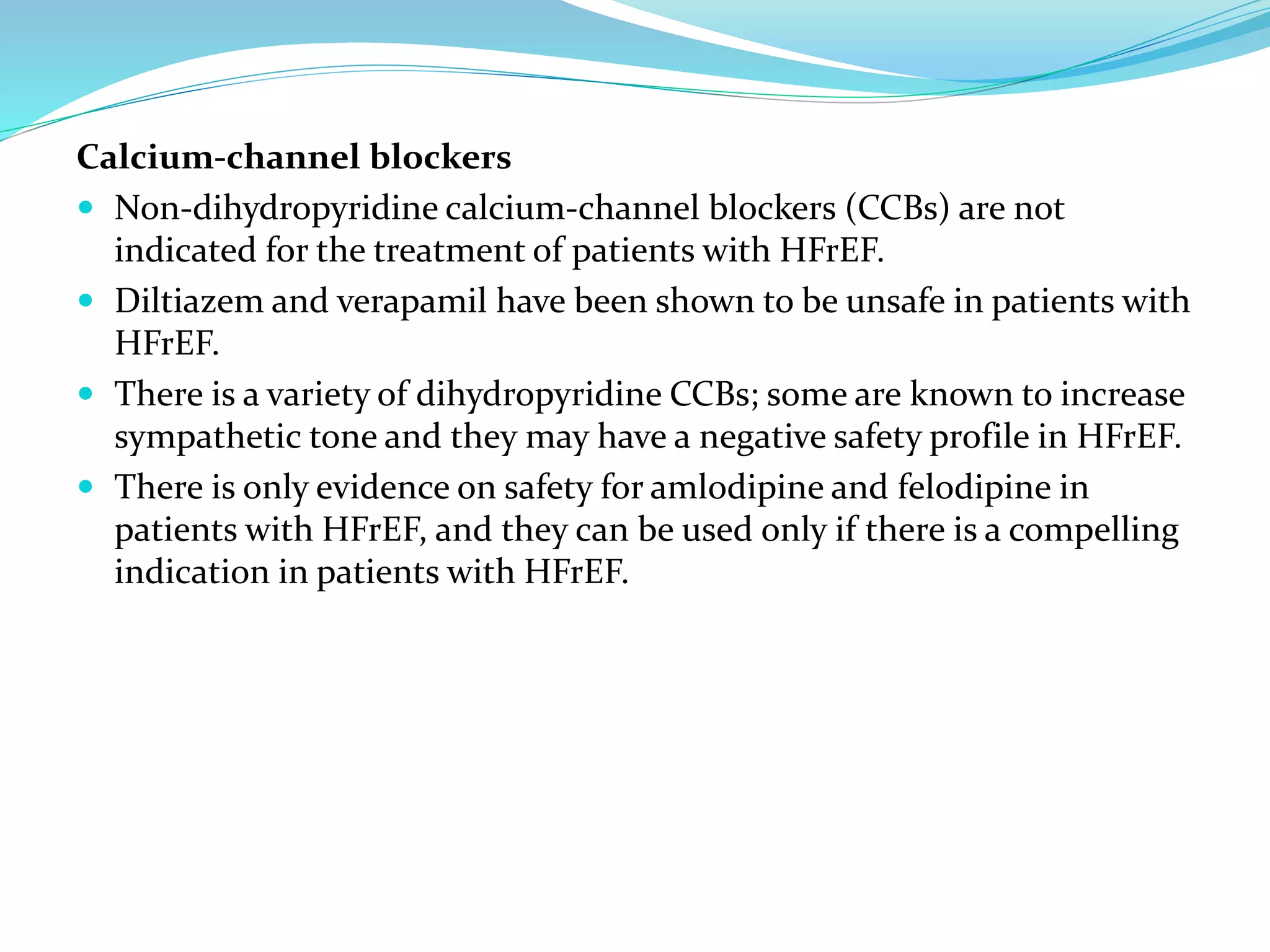 Calcium-channel blockers
 Non-dihydropyridine calcium-channel blockers (CCBs) are not
indicated for the treatment of patients with HFrEF.
 Diltiazem and verapamil have been shown to be unsafe in patients with
HFrEF.
 There is a variety of dihydropyridine CCBs; some are known to increase
sympathetic tone and they may have a negative safety profile in HFrEF.
 There is only evidence on safety for amlodipine and felodipine in
patients with HFrEF, and they can be used only if there is a compelling
indication in patients with HFrEF.
 