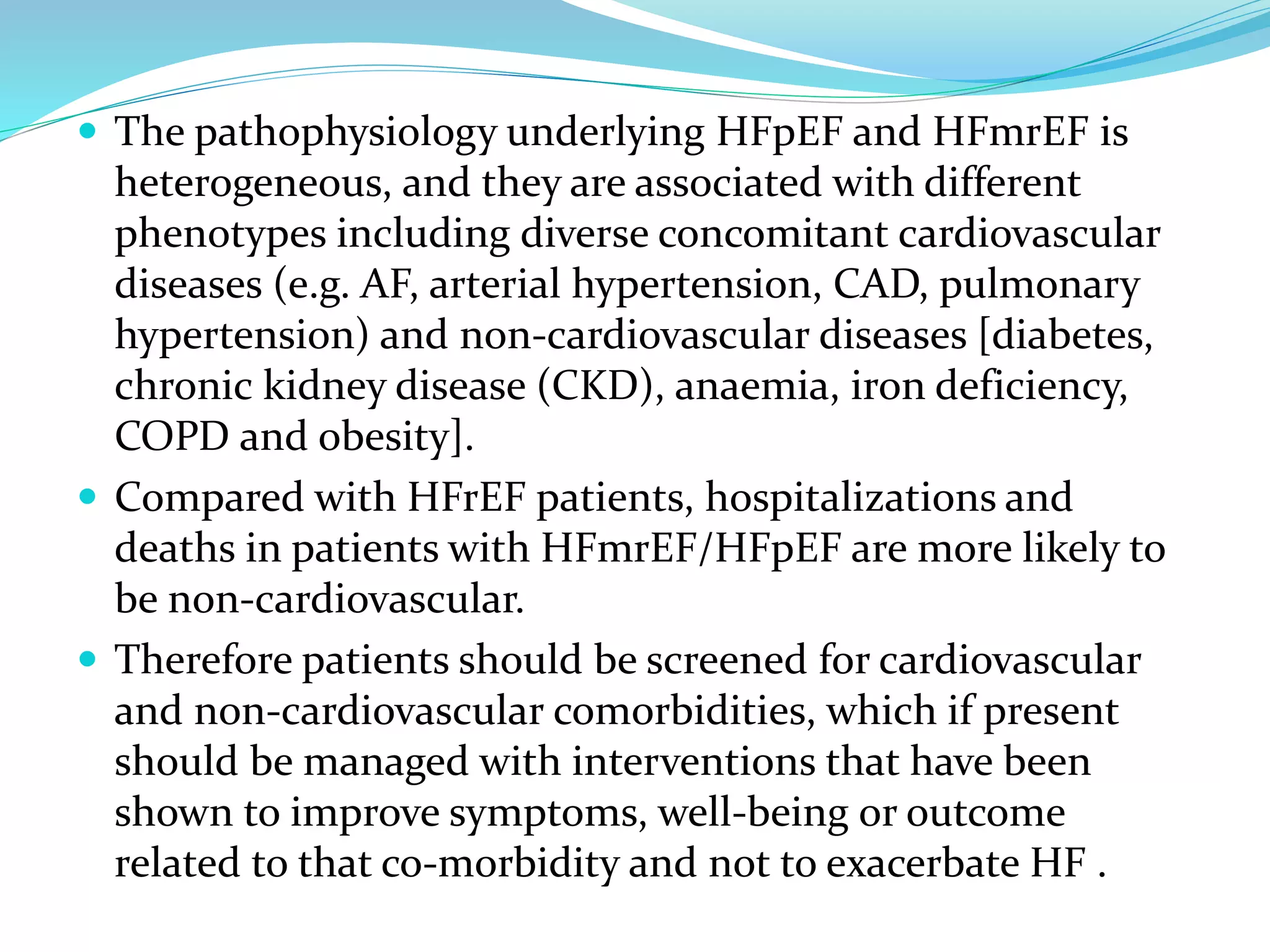  The pathophysiology underlying HFpEF and HFmrEF is
heterogeneous, and they are associated with different
phenotypes including diverse concomitant cardiovascular
diseases (e.g. AF, arterial hypertension, CAD, pulmonary
hypertension) and non-cardiovascular diseases [diabetes,
chronic kidney disease (CKD), anaemia, iron deficiency,
COPD and obesity].
 Compared with HFrEF patients, hospitalizations and
deaths in patients with HFmrEF/HFpEF are more likely to
be non-cardiovascular.
 Therefore patients should be screened for cardiovascular
and non-cardiovascular comorbidities, which if present
should be managed with interventions that have been
shown to improve symptoms, well-being or outcome
related to that co-morbidity and not to exacerbate HF .
 