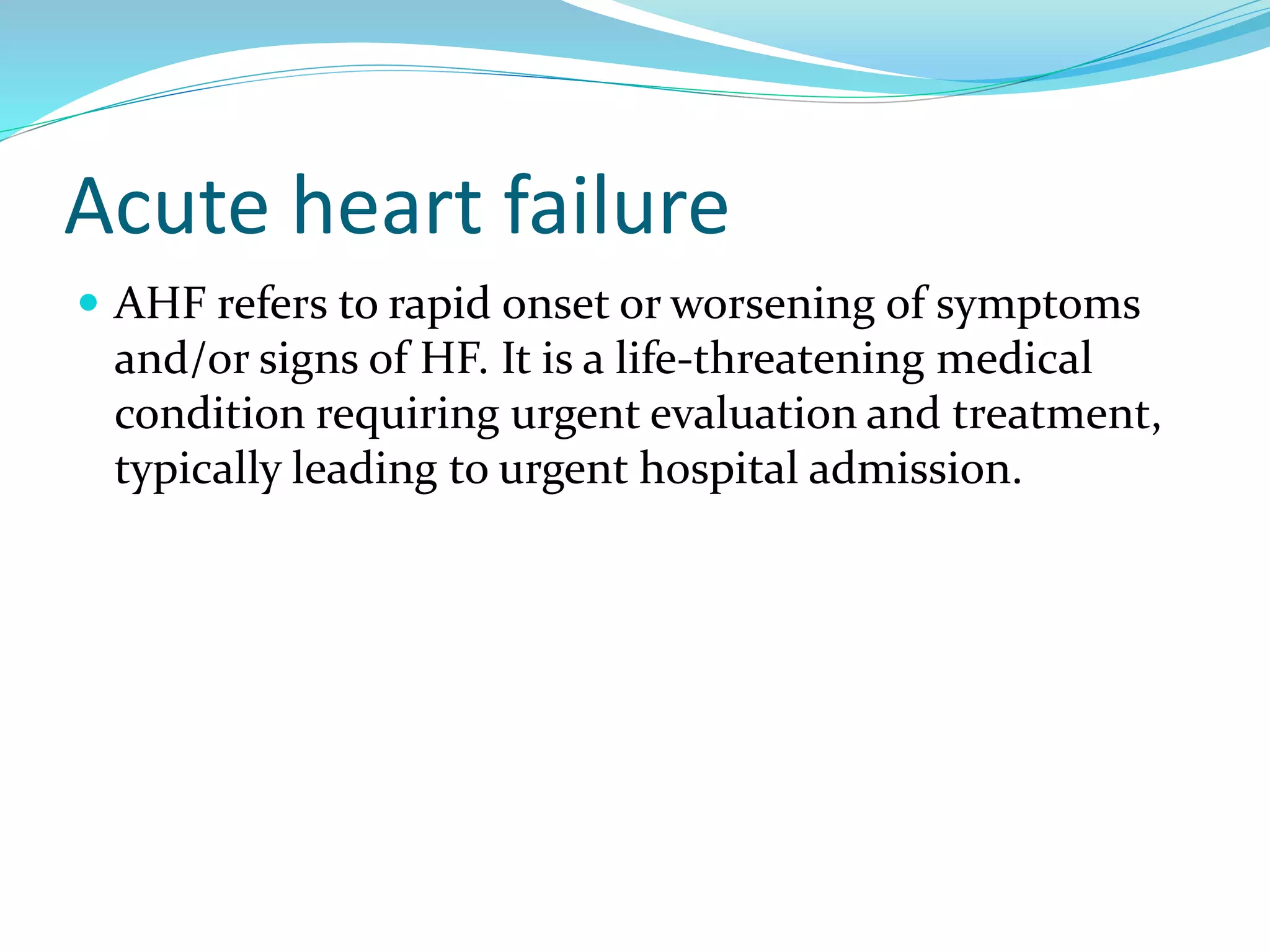Acute heart failure
 AHF refers to rapid onset or worsening of symptoms
and/or signs of HF. It is a life-threatening medical
condition requiring urgent evaluation and treatment,
typically leading to urgent hospital admission.
 