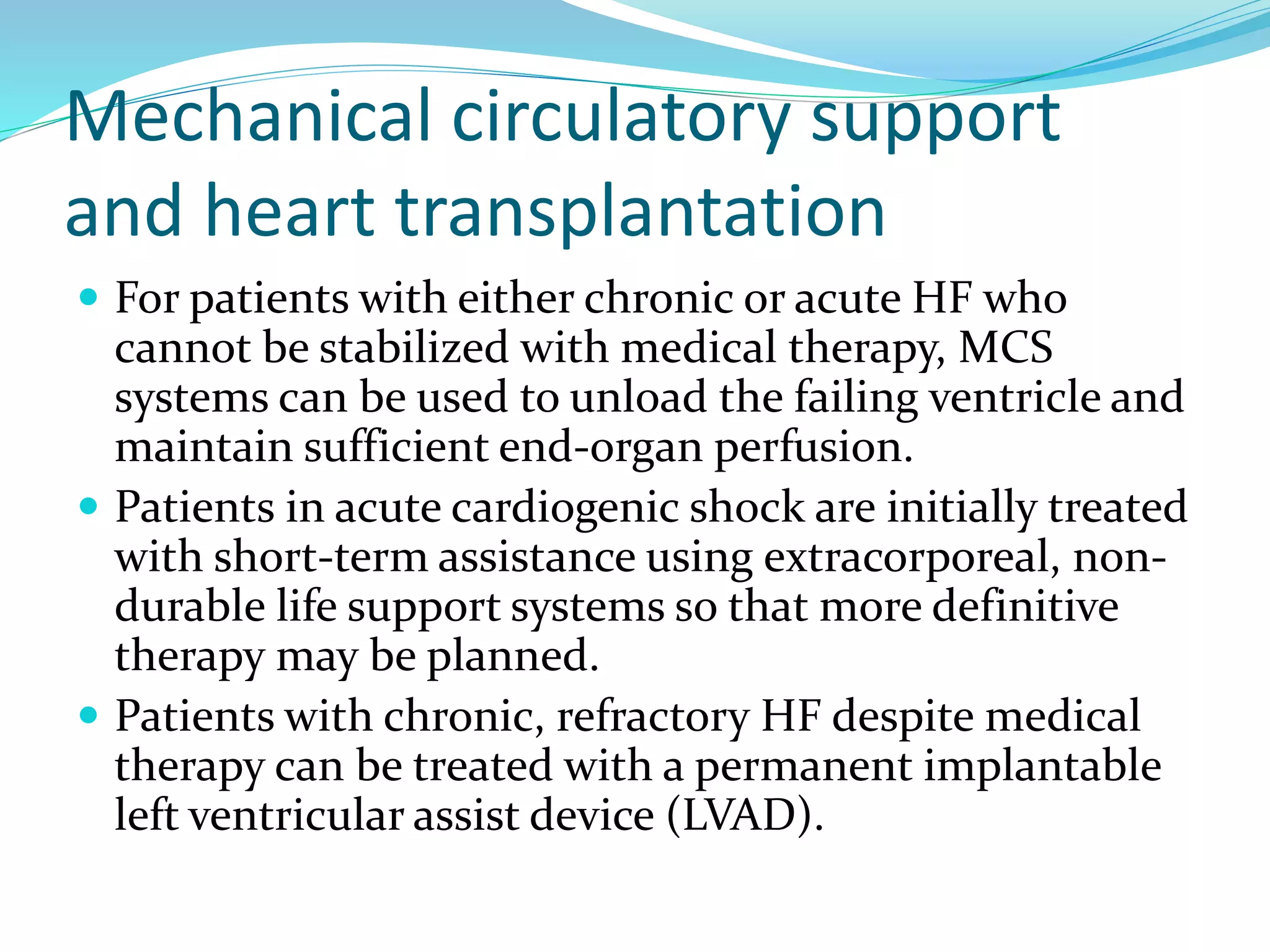 Mechanical circulatory support
and heart transplantation
 For patients with either chronic or acute HF who
cannot be stabilized with medical therapy, MCS
systems can be used to unload the failing ventricle and
maintain sufficient end-organ perfusion.
 Patients in acute cardiogenic shock are initially treated
with short-term assistance using extracorporeal, non-
durable life support systems so that more definitive
therapy may be planned.
 Patients with chronic, refractory HF despite medical
therapy can be treated with a permanent implantable
left ventricular assist device (LVAD).
 