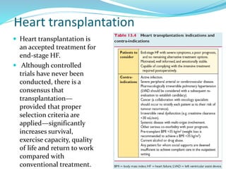 Heart transplantation
 Heart transplantation is
an accepted treatment for
end-stage HF.
 Although controlled
trials have never been
conducted, there is a
consensus that
transplantation—
provided that proper
selection criteria are
applied—significantly
increases survival,
exercise capacity, quality
of life and return to work
compared with
conventional treatment.
 