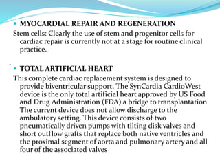  MYOCARDIAL REPAIR AND REGENERATION
Stem cells: Clearly the use of stem and progenitor cells for
cardiac repair is currently not at a stage for routine clinical
practice.
 TOTAL ARTIFICIAL HEART
This complete cardiac replacement system is designed to
provide biventricular support. The SynCardia CardioWest
device is the only total artificial heart approved by US Food
and Drug Administration (FDA) a bridge to transplantation.
The current device does not allow discharge to the
ambulatory setting. This device consists of two
pneumatically driven pumps with tilting disk valves and
short outflow grafts that replace both native ventricles and
the proximal segment of aorta and pulmonary artery and all
four of the associated valves
.
 