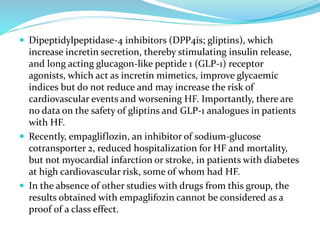  Dipeptidylpeptidase-4 inhibitors (DPP4is; gliptins), which
increase incretin secretion, thereby stimulating insulin release,
and long acting glucagon-like peptide 1 (GLP-1) receptor
agonists, which act as incretin mimetics, improve glycaemic
indices but do not reduce and may increase the risk of
cardiovascular events and worsening HF. Importantly, there are
no data on the safety of gliptins and GLP-1 analogues in patients
with HF.
 Recently, empagliflozin, an inhibitor of sodium-glucose
cotransporter 2, reduced hospitalization for HF and mortality,
but not myocardial infarction or stroke, in patients with diabetes
at high cardiovascular risk, some of whom had HF.
 In the absence of other studies with drugs from this group, the
results obtained with empaglifozin cannot be considered as a
proof of a class effect.
 