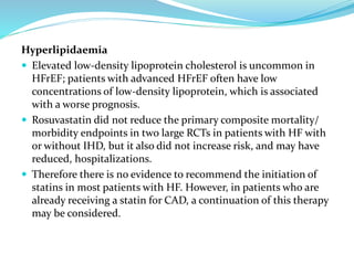 Hyperlipidaemia
 Elevated low-density lipoprotein cholesterol is uncommon in
HFrEF; patients with advanced HFrEF often have low
concentrations of low-density lipoprotein, which is associated
with a worse prognosis.
 Rosuvastatin did not reduce the primary composite mortality/
morbidity endpoints in two large RCTs in patients with HF with
or without IHD, but it also did not increase risk, and may have
reduced, hospitalizations.
 Therefore there is no evidence to recommend the initiation of
statins in most patients with HF. However, in patients who are
already receiving a statin for CAD, a continuation of this therapy
may be considered.
 