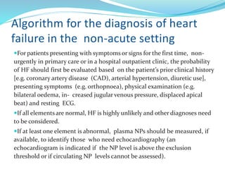 Algorithm for the diagnosis of heart
failure in the non-acute setting
For patients presenting with symptoms or signs for the first time, non-
urgently in primary care or in a hospital outpatient clinic, the probability
of HF should first be evaluated based on the patient’s prior clinical history
[e.g. coronary artery disease (CAD), arterial hypertension, diuretic use],
presenting symptoms (e.g. orthopnoea), physical examination (e.g.
bilateral oedema, in- creased jugular venous pressure, displaced apical
beat) and resting ECG.
If all elements are normal, HF is highly unlikely and other diagnoses need
to be considered.
If at least one element is abnormal, plasma NPs should be measured, if
available, to identify those who need echocardiography (an
echocardiogram is indicated if the NP level is above the exclusion
threshold or if circulating NP levels cannot be assessed).
 