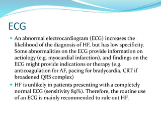 ECG
 An abnormal electrocardiogram (ECG) increases the
likelihood of the diagnosis of HF, but has low specificity.
Some abnormalities on the ECG provide information on
aetiology (e.g. myocardial infarction), and findings on the
ECG might provide indications or therapy (e.g.
anticoagulation for AF, pacing for bradycardia, CRT if
broadened QRS complex)
 HF is unlikely in patients presenting with a completely
normal ECG (sensitivity 89%). Therefore, the routine use
of an ECG is mainly recommended to rule out HF.
 