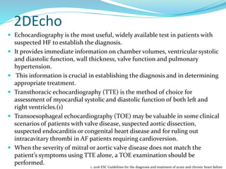 2DEcho
 Echocardiography is the most useful, widely available test in patients with
suspected HF to establish the diagnosis.
 It provides immediate information on chamber volumes, ventricular systolic
and diastolic function, wall thickness, valve function and pulmonary
hypertension.
 This information is crucial in establishing the diagnosis and in determining
appropriate treatment.
 Transthoracic echocardiography (TTE) is the method of choice for
assessment of myocardial systolic and diastolic function of both left and
right ventricles.(1)
 Transoesophageal echocardiography (TOE) may be valuable in some clinical
scenarios of patients with valve disease, suspected aortic dissection,
suspected endocarditis or congenital heart disease and for ruling out
intracavitary thrombi in AF patients requiring cardioversion.
 When the severity of mitral or aortic valve disease does not match the
patient’s symptoms using TTE alone, a TOE examination should be
performed.
1. 2016 ESC Guidelines for the diagnosis and treatment of acute and chronic heart failure
 