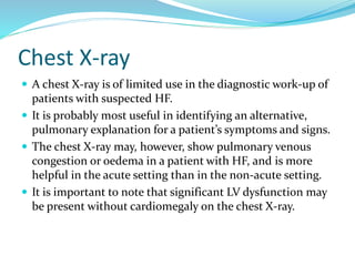Chest X-ray
 A chest X-ray is of limited use in the diagnostic work-up of
patients with suspected HF.
 It is probably most useful in identifying an alternative,
pulmonary explanation for a patient’s symptoms and signs.
 The chest X-ray may, however, show pulmonary venous
congestion or oedema in a patient with HF, and is more
helpful in the acute setting than in the non-acute setting.
 It is important to note that significant LV dysfunction may
be present without cardiomegaly on the chest X-ray.
 
