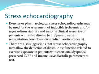 Stress echocardiography
 Exercise or pharmacological stress echocardiography may
be used for the assessment of inducible ischaemia and/or
myocardium viability and in some clinical scenarios of
patients with valve disease (e.g. dynamic mitral
regurgitation, low-flow–low-gradient aortic stenosis).
 There are also suggestions that stress echocardiography
may allow the detection of diastolic dysfunction related to
exercise exposure in patients with exertional dyspnoea,
preserved LVEF and inconclusive diastolic parameters at
rest.
 