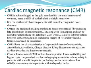 Cardiac magnetic resonance (CMR)
 CMR is acknowledged as the gold standard for the measurements of
volumes, mass and EF of both the left and right ventricles.
 It is the method of choice in patients with complex congenital heart
diseases.
 CMR is the preferred imaging method to assess myocardial fibrosis using
late gadolinium enhancement (LGE) along with T1 mapping and can be
useful for establishing HF aetiology. CMR with LGE allows differentiation
between ischaemic and non-ischaemic origins of HF and myocardial
fibrosis/scars can be visualized.
 CMR allows the characterization of myocardial tissue of myocarditis,
amyloidosis, sarcoidosis, Chagas disease, Fabry disease non-compaction
cardiomyopathy and haemochromatosis.
 Clinical limitations of CMR include local expertise, lower availability and
higher costs compared with echocardiography, uncertainty about safety in
patients with metallic implants (including cardiac devices) and less
reliable measurements in patients with tachyarrhythmias.
 