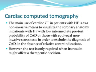Cardiac computed tomography
 The main use of cardiac CT in patients with HF is as a
non-invasive means to visualize the coronary anatomy
in patients with HF with low intermediate pre-test
probability of CAD or those with equivocal non-
invasive stress tests in order to exclude the diagnosis of
CAD, in the absence of relative contraindications.
 However, the test is only required when its results
might affect a therapeutic decision.
 
