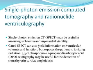 Single-photon emission computed
tomography and radionuclide
ventriculography
 Single-photon emission CT (SPECT) may be useful in
assessing ischaemia and myocardial viability.
 Gated SPECT can also yield information on ventricular
volumes and function, but exposes the patient to ionizing
radiation. 3,3-diphosphono-1,2-propanodicarboxylic acid
(DPD) scintigraphy may be useful for the detection of
transthyretin cardiac amyloidosis.
 
