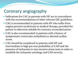 Coronary angiography
 Indications for CAG in patients with HF are in concordance
with the recommendations of other relevant ESC guidelines.
 CAG is recommended in patients with HF who suffer from
angina pectoris recalcitrant to medical therapy, provided the
patient is otherwise suitable for coronary revascularization.
 CAG is also recommended in patients with a history of
symptomatic ventricular arrhythmia or aborted cardiac
arrest.
 CAG should be considered in patients with HF and
intermediate to high pre-test probability of CAD and the
presence of ischaemia in non-invasive stress tests in order to
establish the ischaemic aetiology and CAD severity.
 