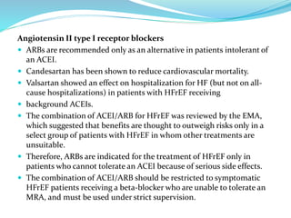 Angiotensin II type I receptor blockers
 ARBs are recommended only as an alternative in patients intolerant of
an ACEI.
 Candesartan has been shown to reduce cardiovascular mortality.
 Valsartan showed an effect on hospitalization for HF (but not on all-
cause hospitalizations) in patients with HFrEF receiving
 background ACEIs.
 The combination of ACEI/ARB for HFrEF was reviewed by the EMA,
which suggested that benefits are thought to outweigh risks only in a
select group of patients with HFrEF in whom other treatments are
unsuitable.
 Therefore, ARBs are indicated for the treatment of HFrEF only in
patients who cannot tolerate an ACEI because of serious side effects.
 The combination of ACEI/ARB should be restricted to symptomatic
HFrEF patients receiving a beta-blocker who are unable to tolerate an
MRA, and must be used under strict supervision.
 
