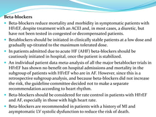 Beta-blockers
 Beta-blockers reduce mortality and morbidity in symptomatic patients with
HFrEF, despite treatment with an ACEI and, in most cases, a diuretic, but
have not been tested in congested or decompensated patients.
 Betablockers should be initiated in clinically stable patients at a low dose and
gradually up-titrated to the maximum tolerated dose.
 In patients admitted due to acute HF (AHF) beta-blockers should be
cautiously initiated in hospital, once the patient is stabilized.
 An individual patient data meta-analysis of all the major betablocker trials in
HFrEF has shown no benefit on hospital admissions and mortality in the
subgroup of patients with HFrEF who are in AF. However, since this is a
retrospective subgroup analysis, and because beta-blockers did not increase
the risk, the guideline committee decided not to make a separate
recommendation according to heart rhythm.
 Beta-blockers should be considered for rate control in patients with HFrEF
and AF, especially in those with high heart rate.
 Beta-blockers are recommended in patients with a history of MI and
asymptomatic LV systolic dysfunction to reduce the risk of death.
 