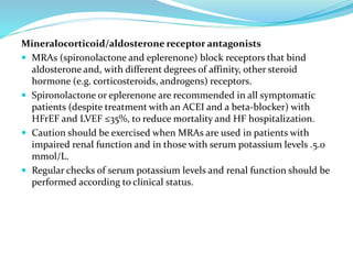 Mineralocorticoid/aldosterone receptor antagonists
 MRAs (spironolactone and eplerenone) block receptors that bind
aldosterone and, with different degrees of affinity, other steroid
hormone (e.g. corticosteroids, androgens) receptors.
 Spironolactone or eplerenone are recommended in all symptomatic
patients (despite treatment with an ACEI and a beta-blocker) with
HFrEF and LVEF ≤35%, to reduce mortality and HF hospitalization.
 Caution should be exercised when MRAs are used in patients with
impaired renal function and in those with serum potassium levels .5.0
mmol/L.
 Regular checks of serum potassium levels and renal function should be
performed according to clinical status.
 