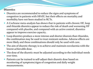 Diuretics
 Diuretics are recommended to reduce the signs and symptoms of
congestion in patients with HFrEF, but their effects on mortality and
morbidity have not been studied in RCTs.
 A Cochrane meta-analysis has shown that in patients with chronic HF, loop
and thiazide diuretics appear to reduce the risk of death and worsening HF
compared with placebo, and compared with an active control, diuretics
appear to improve exercise capacity .
 Loop diuretics produce a more intense and shorter diuresis than thiazides,
the combination may be used to treat resistant oedema. Adverse effects are
more likely and these combinations should only be used with care.
 The aim of diuretic therapy is to achieve and maintain euvolaemia with the
lowest achievable dose.
 The dose of the diuretic must be adjusted according to the individual needs
over time.
 Patients can be trained to self-adjust their diuretic dose based on
monitoring of symptoms/signs of congestion and daily weight
measurements.
 