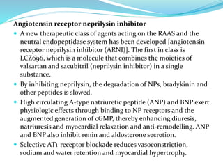 Angiotensin receptor neprilysin inhibitor
 A new therapeutic class of agents acting on the RAAS and the
neutral endopeptidase system has been developed [angiotensin
receptor neprilysin inhibitor (ARNI)]. The first in class is
LCZ696, which is a molecule that combines the moieties of
valsartan and sacubitril (neprilysin inhibitor) in a single
substance.
 By inhibiting neprilysin, the degradation of NPs, bradykinin and
other peptides is slowed.
 High circulating A-type natriuretic peptide (ANP) and BNP exert
physiologic effects through binding to NP receptors and the
augmented generation of cGMP, thereby enhancing diuresis,
natriuresis and myocardial relaxation and anti-remodelling. ANP
and BNP also inhibit renin and aldosterone secretion.
 Selective AT1-receptor blockade reduces vasoconstriction,
sodium and water retention and myocardial hypertrophy.
 