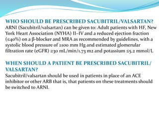 WHO SHOULD BE PRESCRIBED SACUBITRIL/VALSARTAN?
ARNI (Sacubitril/valsartan) can be given to: Adult patients with HF, New
York Heart Association (NYHA) II–IV and a reduced ejection fraction
(≤40%) on a β-blocker and MRA as recommended by guidelines, with a
systolic blood pressure of ≥100 mm Hg and estimated glomerular
filtration rate (eGFR) ≥30 mL/min/1.73 m2 and potassium ≤5.2 mmol/L
WHEN SHOULD A PATIENT BE PRESCRIBED SACUBITRIL/
VALSARTAN?
Sacubitril/valsartan should be used in patients in place of an ACE
inhibitor or other ARB that is, that patients on these treatments should
be switched to ARNI.
 