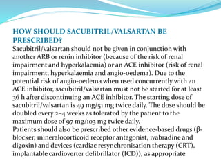 HOW SHOULD SACUBITRIL/VALSARTAN BE
PRESCRIBED?
Sacubitril/valsartan should not be given in conjunction with
another ARB or renin inhibitor (because of the risk of renal
impairment and hyperkalaemia) or an ACE inhibitor (risk of renal
impairment, hyperkalaemia and angio-oedema). Due to the
potential risk of angio-oedema when used concurrently with an
ACE inhibitor, sacubitril/valsartan must not be started for at least
36 h after discontinuing an ACE inhibitor. The starting dose of
sacubitril/valsartan is 49 mg/51 mg twice daily. The dose should be
doubled every 2–4 weeks as tolerated by the patient to the
maximum dose of 97 mg/103 mg twice daily.
Patients should also be prescribed other evidence-based drugs (β-
blocker, mineralocorticoid receptor antagonist, ivabradine and
digoxin) and devices (cardiac resynchronisation therapy (CRT),
implantable cardioverter defibrillator (ICD)), as appropriate
 