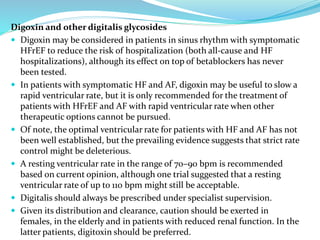 Digoxin and other digitalis glycosides
 Digoxin may be considered in patients in sinus rhythm with symptomatic
HFrEF to reduce the risk of hospitalization (both all-cause and HF
hospitalizations), although its effect on top of betablockers has never
been tested.
 In patients with symptomatic HF and AF, digoxin may be useful to slow a
rapid ventricular rate, but it is only recommended for the treatment of
patients with HFrEF and AF with rapid ventricular rate when other
therapeutic options cannot be pursued.
 Of note, the optimal ventricular rate for patients with HF and AF has not
been well established, but the prevailing evidence suggests that strict rate
control might be deleterious.
 A resting ventricular rate in the range of 70–90 bpm is recommended
based on current opinion, although one trial suggested that a resting
ventricular rate of up to 110 bpm might still be acceptable.
 Digitalis should always be prescribed under specialist supervision.
 Given its distribution and clearance, caution should be exerted in
females, in the elderly and in patients with reduced renal function. In the
latter patients, digitoxin should be preferred.
 